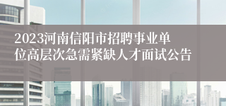2023河南信阳市招聘事业单位高层次急需紧缺人才面试公告