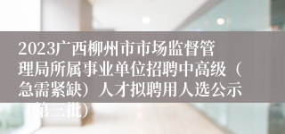 2023广西柳州市市场监督管理局所属事业单位招聘中高级（急需紧缺）人才拟聘用人选公示（第三批）