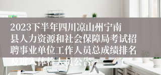 2023下半年四川凉山州宁南县人力资源和社会保障局考试招聘事业单位工作人员总成绩排名及进入体检人员公告