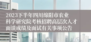 2023下半年四川绵阳市农业科学研究院考核招聘高层次人才面谈成绩及面试有关事项公告