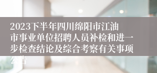 2023下半年四川绵阳市江油市事业单位招聘人员补检和进一步检查结论及综合考察有关事项公告