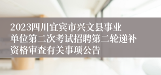 2023四川宜宾市兴文县事业单位第二次考试招聘第二轮递补资格审查有关事项公告