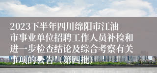 2023下半年四川绵阳市江油市事业单位招聘工作人员补检和进一步检查结论及综合考察有关事项的公告（第四批）