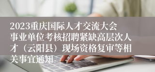 2023重庆国际人才交流大会事业单位考核招聘紧缺高层次人才（云阳县）现场资格复审等相关事宜通知