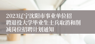 2023辽宁沈阳市事业单位招聘退役大学毕业生士兵取消和削减岗位招聘计划通知