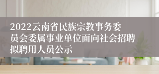 2022云南省民族宗教事务委员会委属事业单位面向社会招聘拟聘用人员公示