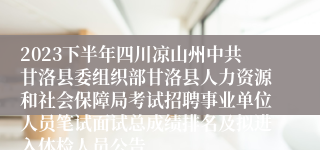 2023下半年四川凉山州中共甘洛县委组织部甘洛县人力资源和社会保障局考试招聘事业单位人员笔试面试总成绩排名及拟进入体检人员公告