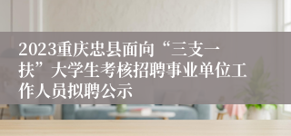 2023重庆忠县面向“三支一扶”大学生考核招聘事业单位工作人员拟聘公示