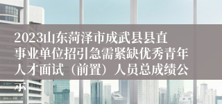 2023山东菏泽市成武县县直事业单位招引急需紧缺优秀青年人才面试（前置）人员总成绩公示