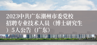 2023中共广东潮州市委党校招聘专业技术人员（博士研究生）5人公告（广东）