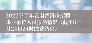 2022下半年云南普洱市招聘事业单位人员报名情况（截至8月24日24时缴费结束）