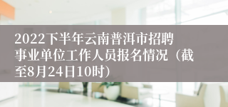 2022下半年云南普洱市招聘事业单位工作人员报名情况（截至8月24日10时）