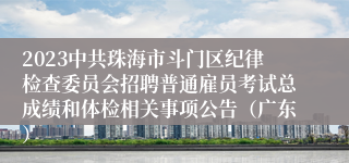 2023中共珠海市斗门区纪律检查委员会招聘普通雇员考试总成绩和体检相关事项公告（广东）