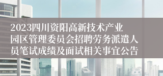 2023四川资阳高新技术产业园区管理委员会招聘劳务派遣人员笔试成绩及面试相关事宜公告