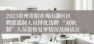 2023贵州贵阳市观山湖区区聘派遣制人员择优选聘 “双轨制”人员资格复审情况及面试公告