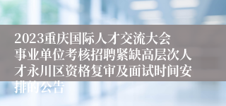 2023重庆国际人才交流大会事业单位考核招聘紧缺高层次人才永川区资格复审及面试时间安排的公告