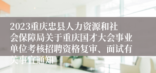 2023重庆忠县人力资源和社会保障局关于重庆国才大会事业单位考核招聘资格复审、面试有关事宜通知