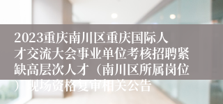 2023重庆南川区重庆国际人才交流大会事业单位考核招聘紧缺高层次人才（南川区所属岗位）现场资格复审相关公告