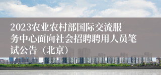 2023农业农村部国际交流服务中心面向社会招聘聘用人员笔试公告（北京）