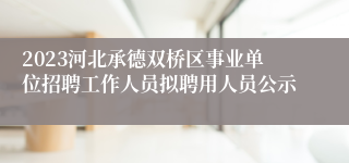 2023河北承德双桥区事业单位招聘工作人员拟聘用人员公示