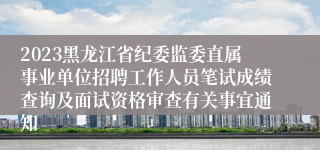 2023黑龙江省纪委监委直属事业单位招聘工作人员笔试成绩查询及面试资格审查有关事宜通知