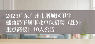 2023广东广州市增城区卫生健康局下属事业单位招聘（赴外重点高校）40人公告