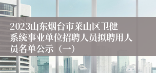 2023山东烟台市莱山区卫健系统事业单位招聘人员拟聘用人员名单公示（一）