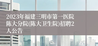 2023年福建三明市第一医院陈大分院(陈大卫生院)招聘2人公告