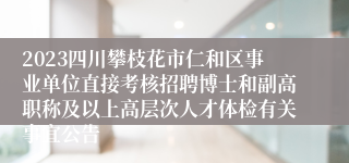 2023四川攀枝花市仁和区事业单位直接考核招聘博士和副高职称及以上高层次人才体检有关事宜公告