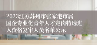 2023江苏苏州市张家港市属国企专业化青年人才定岗特选进入资格复审人员名单公示