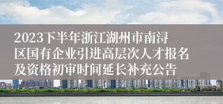 2023下半年浙江湖州市南浔区国有企业引进高层次人才报名及资格初审时间延长补充公告