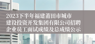 2023下半年福建莆田市城市建设投资开发集团有限公司招聘企业员工面试成绩及总成绩公示