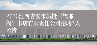 2023江西吉安市城投（望郡阁）书店有限责任公司招聘2人公告