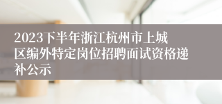 2023下半年浙江杭州市上城区编外特定岗位招聘面试资格递补公示