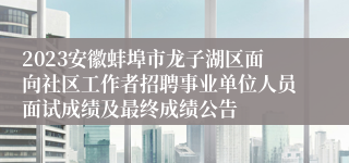 2023安徽蚌埠市龙子湖区面向社区工作者招聘事业单位人员面试成绩及最终成绩公告