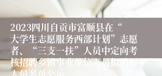2023四川自贡市富顺县在“大学生志愿服务西部计划”志愿者、“三支一扶”人员中定向考核招聘乡镇事业单位人员拟聘用人员名单公示