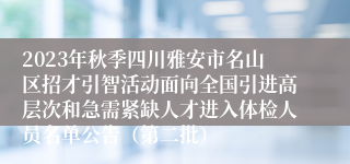 2023年秋季四川雅安市名山区招才引智活动面向全国引进高层次和急需紧缺人才进入体检人员名单公告（第二批）