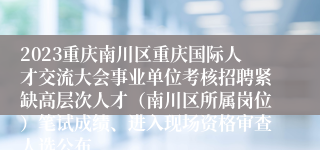 2023重庆南川区重庆国际人才交流大会事业单位考核招聘紧缺高层次人才（南川区所属岗位）笔试成绩、进入现场资格审查人选公布