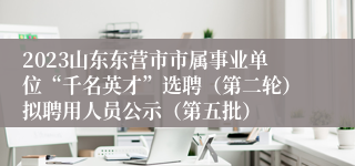 2023山东东营市市属事业单位“千名英才”选聘（第二轮）拟聘用人员公示（第五批）