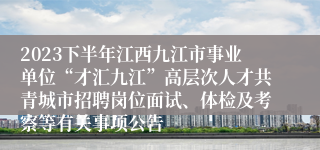 2023下半年江西九江市事业单位“才汇九江”高层次人才共青城市招聘岗位面试、体检及考察等有关事项公告