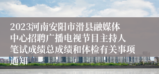 2023河南安阳市滑县融媒体中心招聘广播电视节目主持人 笔试成绩总成绩和体检有关事项通知