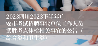 2023四川2023下半年广安市考试招聘事业单位工作人员武胜考点体检相关事宜的公告（综合类和卫生类）