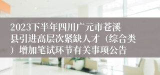 2023下半年四川广元市苍溪县引进高层次紧缺人才（综合类）增加笔试环节有关事项公告