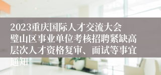 2023重庆国际人才交流大会璧山区事业单位考核招聘紧缺高层次人才资格复审、面试等事宜通知