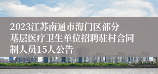 2023江苏南通市海门区部分基层医疗卫生单位招聘驻村合同制人员15人公告