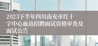 2023下半年四川南充市红十字中心血站招聘面试资格审查及面试公告