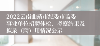 2022云南曲靖市纪委市监委事业单位招聘体检、考察结果及拟录（聘）用情况公示