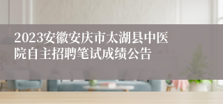 2023安徽安庆市太湖县中医院自主招聘笔试成绩公告