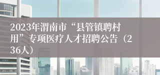 2023年渭南市“县管镇聘村用”专项医疗人才招聘公告（236人）