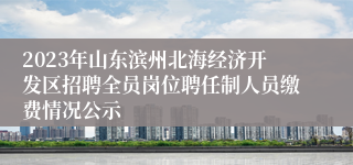 2023年山东滨州北海经济开发区招聘全员岗位聘任制人员缴费情况公示